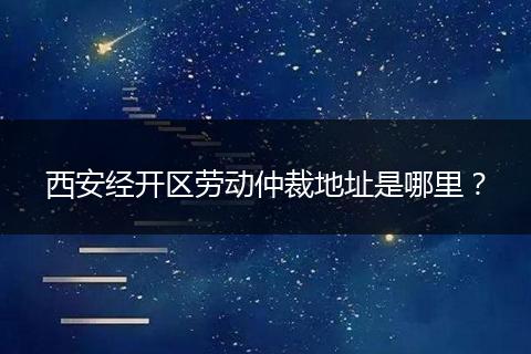 西安经开区劳动仲裁地址是哪里?