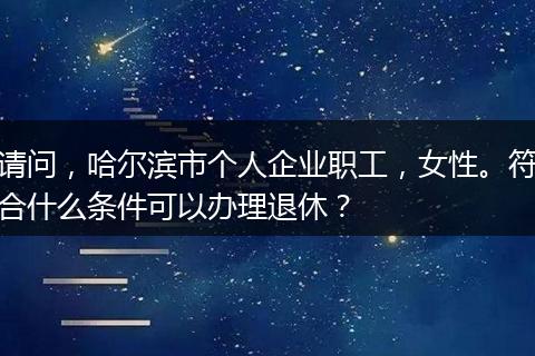 请问，哈尔滨市个人企业职工，女性。符合什么条件可以办理退休？