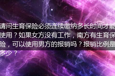 请问生育保险必须连续缴纳多长时间才能使用？如果女方没有工作，南方有生育保险，可以使用男方的报销吗？报销比例是多少？