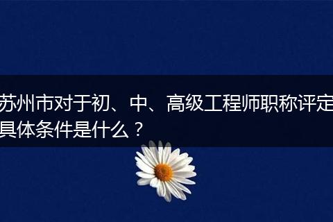 苏州市对于初、中、高级工程师职称评定具体条件是什么？