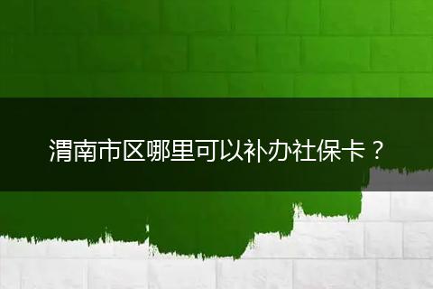 渭南市区哪里可以补办社保卡？