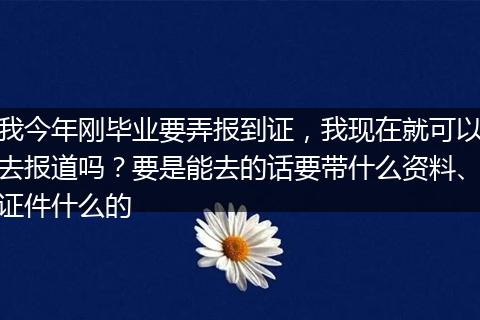 我今年刚毕业要弄报到证，我现在就可以去报道吗？要是能去的话要带什么资料、证件什么的