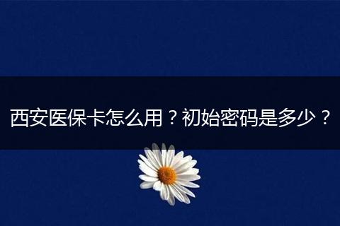 西安医保卡怎么用？初始密码是多少？