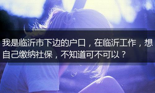 我是临沂市下边的户口，在临沂工作，想自己缴纳社保，不知道可不可以？