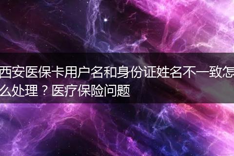 西安医保卡用户名和身份证姓名不一致怎么处理？医疗保险问题