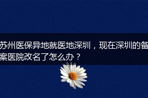 苏州医保异地就医地深圳，现在深圳的备案医院改名了怎么办？
