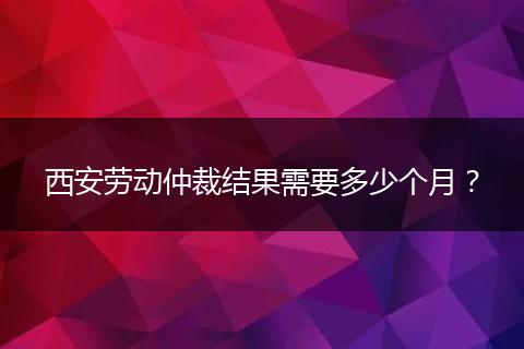 西安劳动仲裁结果需要多少个月？
