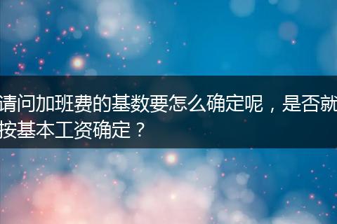 请问加班费的基数要怎么确定呢，是否就按基本工资确定？