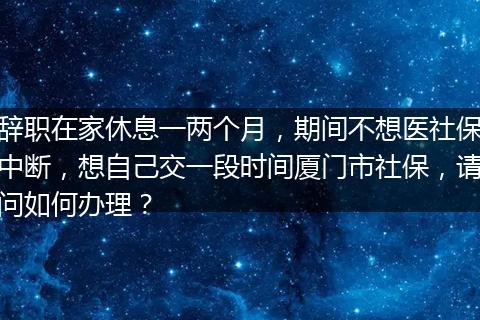 辞职在家休息一两个月，期间不想医社保中断，想自己交一段时间厦门市社保，请问如何办理？