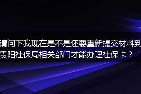 请问下我现在是不是还要重新提交材料到贵阳社保局相关部门才能办理社保卡？