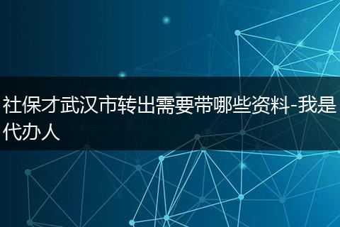 社保才武汉市转出需要带哪些资料-我是代办人