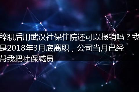 辞职后用武汉社保住院还可以报销吗？我是2018年3月底离职，公司当月已经帮我把社保减员