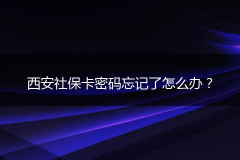 西安社保卡密码忘记了怎么办？