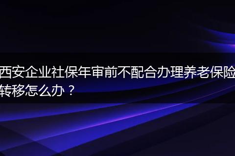 西安企业社保年审前不配合办理养老保险转移怎么办？