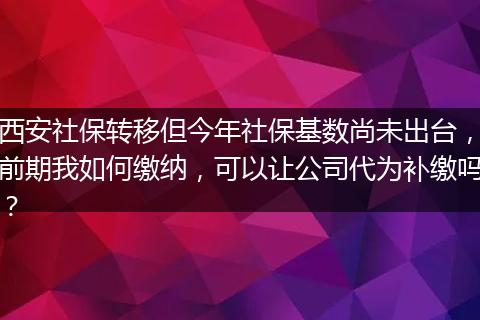 西安社保转移但今年社保基数尚未出台,前期我如何缴纳,可以让公司代为补缴吗?