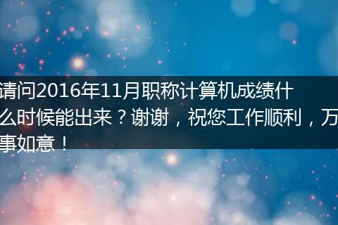 请问2016年11月职称计算机成绩什么时候能出来？谢谢，祝您工作顺利，万事如意！