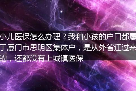 小儿医保怎么办理？我和小孩的户口都属于厦门市思明区集体户，是从外省迁过来的，还都没有上城镇医保