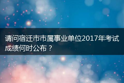 请问宿迁市市属事业单位2017年考试成绩何时公布？