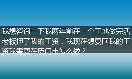 我想咨询一下我两年前在一个工地做完活老板押了我的工资，我现在想要回我的工资我需要在厦门市怎么做？