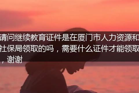 请问继续教育证件是在厦门市人力资源和社保局领取的吗，需要什么证件才能领取，谢谢