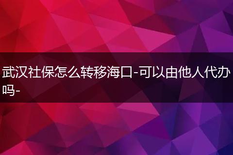 武汉社保怎么转移海口-可以由他人代办吗-