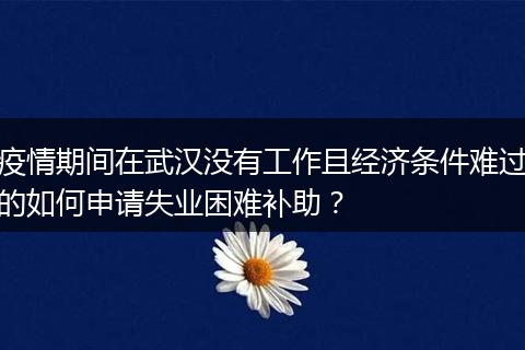 疫情期间在武汉没有工作且经济条件难过的如何申请失业困难补助？
