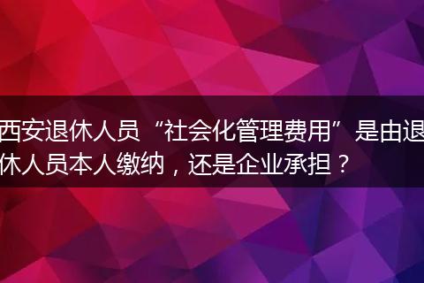 西安退休人员“社会化管理费用”是由退休人员本人缴纳，还是企业承担？
