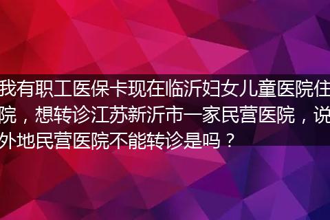 我有职工医保卡现在临沂妇女儿童医院住院，想转诊江苏新沂市一家民营医院，说外地民营医院不能转诊是吗？