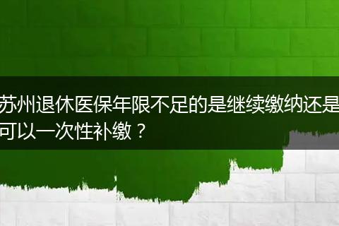 苏州退休医保年限不足的是继续缴纳还是可以一次性补缴？