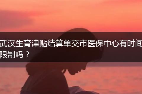 武汉生育津贴结算单交市医保中心有时间限制吗？