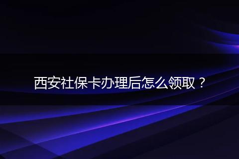 西安社保卡办理后怎么领取？