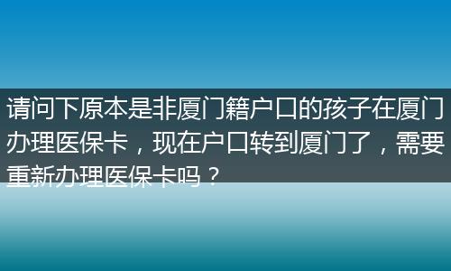 请问下原本是非厦门籍户口的孩子在厦门办理医保卡，现在户口转到厦门了，需要重新办理医保卡吗？