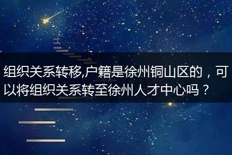 组织关系转移,户籍是徐州铜山区的，可以将组织关系转至徐州人才中心吗？