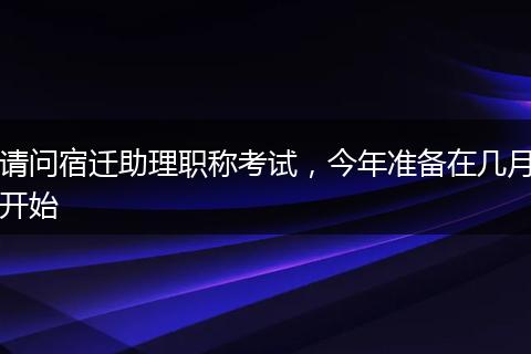 请问宿迁助理职称考试，今年准备在几月开始
