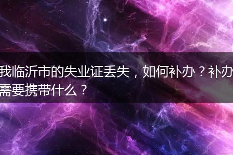 我临沂市的失业证丢失，如何补办？补办需要携带什么？