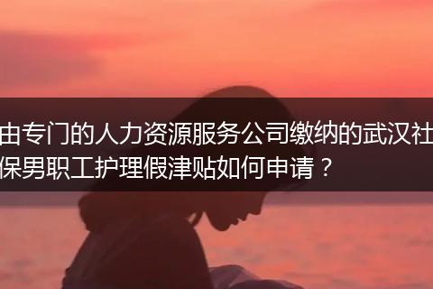 由专门的人力资源服务公司缴纳的武汉社保男职工护理假津贴如何申请?