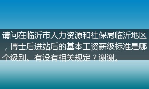 请问在临沂市人力资源和社保局临沂地区，博士后进站后的基本工资薪级标准是哪个级别。有没有相关规定？谢谢。