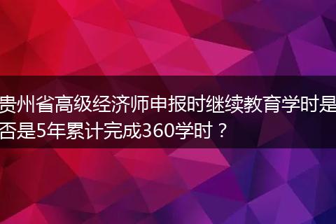 贵州省高级经济师申报时继续教育学时是否是5年累计完成360学时？