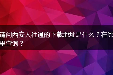 请问西安人社通的下载地址是什么？在哪里查询？