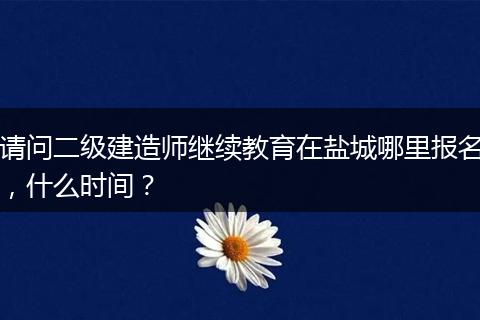 请问二级建造师继续教育在盐城哪里报名，什么时间？