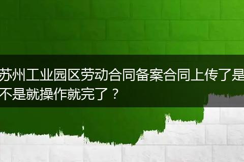 苏州工业园区劳动合同备案合同上传了是不是就操作就完了？