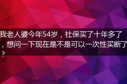 我老人婆今年54岁，社保买了十年多了，想问一下现在是不是可以一次性买断了？