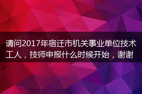 请问2017年宿迁市机关事业单位技术工人，技师申报什么时候开始，谢谢