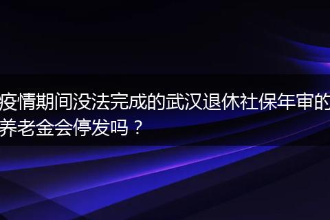 疫情期间没法完成的武汉退休社保年审的养老金会停发吗？