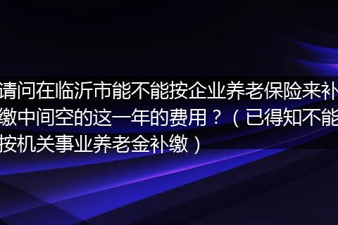 请问在临沂市能不能按企业养老保险来补缴中间空的这一年的费用？（已得知不能按机关事业养老金补缴）