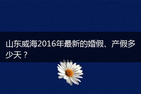 山东威海2016年最新的婚假、产假多少天？
