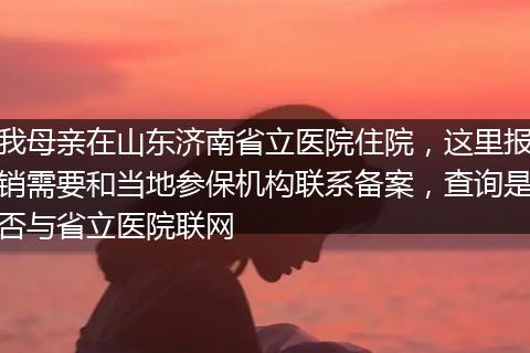 我母亲在山东济南省立医院住院，这里报销需要和当地参保机构联系备案，查询是否与省立医院联网