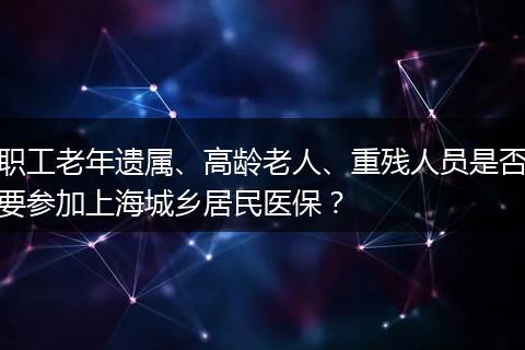 职工老年遗属、高龄老人、重残人员是否要参加上海城乡居民医保？