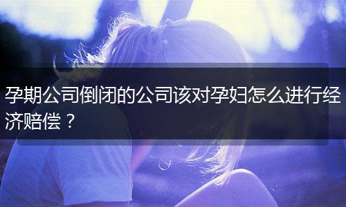 孕期公司倒闭的公司该对孕妇怎么进行经济赔偿？