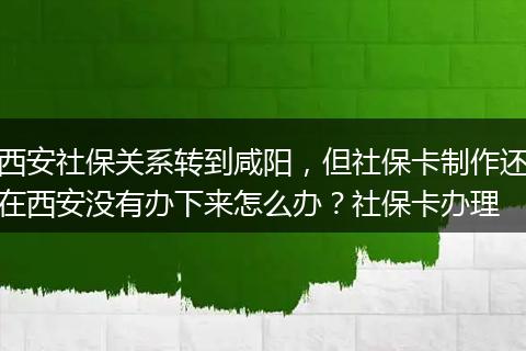 西安社保关系转到咸阳，但社保卡制作还在西安没有办下来怎么办？社保卡办理